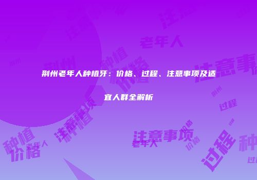 荆州老年人种植牙：价格、过程、注意事项及适宜人群全解析