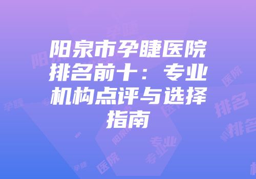 阳泉市孕睫医院排名前十：专业机构点评与选择指南