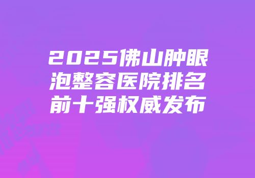 2025佛山肿眼泡整容医院排名前十强权威发布