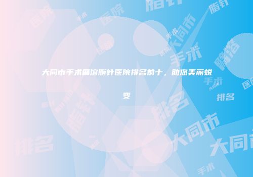 大同市手术臂溶脂针医院排名前十,助您美丽蜕变