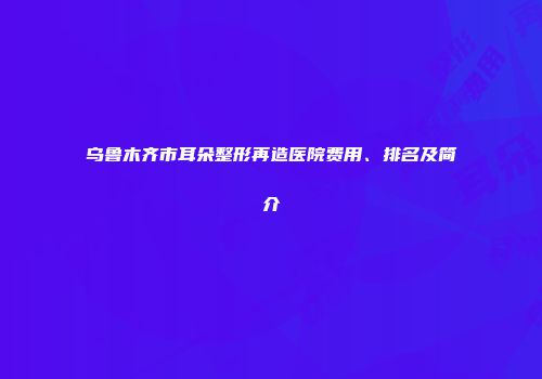 乌鲁木齐市耳朵整形再造医院费用、排名及简介