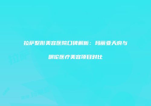 拉萨整形美容医院口碑解析：玛丽亚天府与明伦医疗美容项目对比