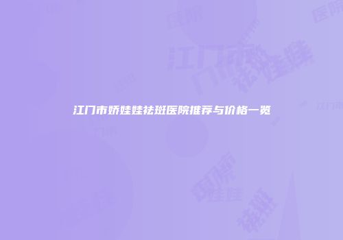 江门市娇娃娃祛斑医院推荐与价格一览