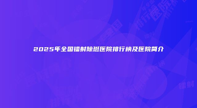 2025年全国镭射除斑医院排行榜及医院简介