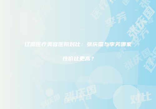 辽源医疗美容医院对比：张庆国与李芳哪家性价比更高？