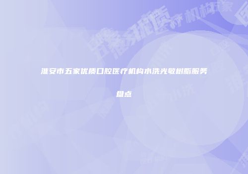 淮安市五家优质口腔医疗机构水洗光敏树脂服务盘点