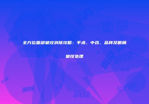 全方位面部皱纹消除攻略:手术、中药、品牌及眼角皱纹处理