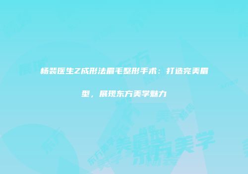 杨裴医生Z成形法眉毛整形手术：打造完美眉型，展现东方美学魅力