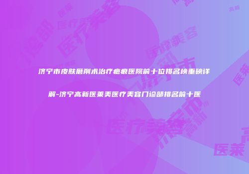 济宁市皮肤磨削术治疗疤痕医院前十位排名榜重磅详解-济宁高新医莱美医疗美容门诊部排名前十医