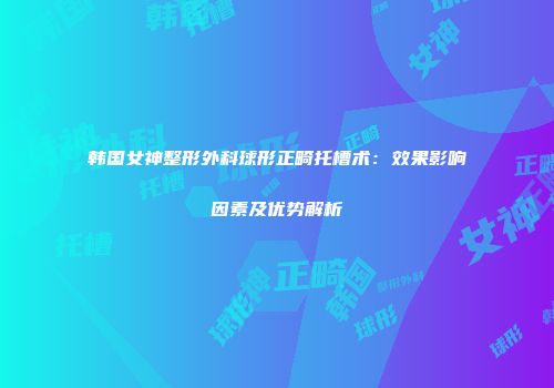 韩国女神整形外科球形正畸托槽术：效果影响因素及优势解析