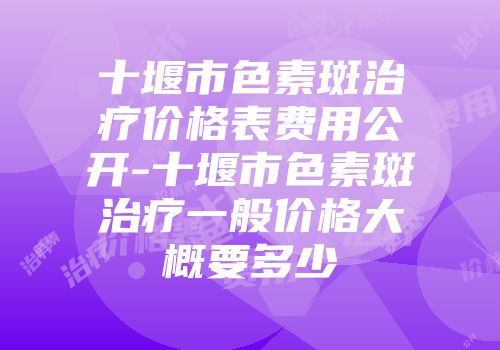 十堰市色素斑治疗价格表费用公开-十堰市色素斑治疗一般价格大概要多少