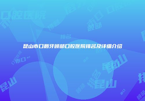 昆山市口唇牙颌部口腔医院排名及详细介绍