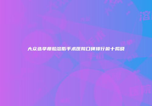 大众选举瘦脸溶脂手术医院口碑排行前十揭晓