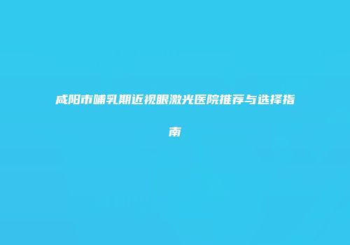 咸阳市哺乳期近视眼激光医院推荐与选择指南