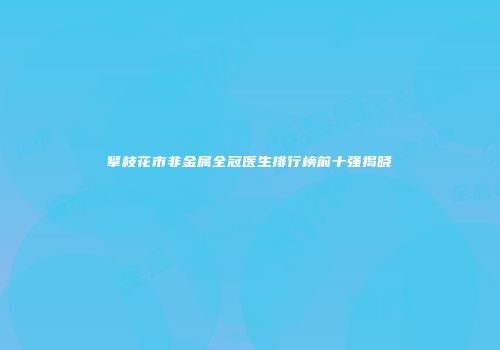 攀枝花市非金属全冠医生排行榜前十强揭晓