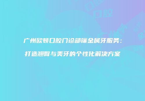 广州欧顿口腔门诊部镶金属牙服务：打造翘臀与美牙的个性化解决方案
