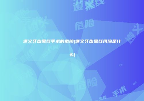 遵义牙齿黑线手术的危险(遵义牙齿黑线风险是什么)
