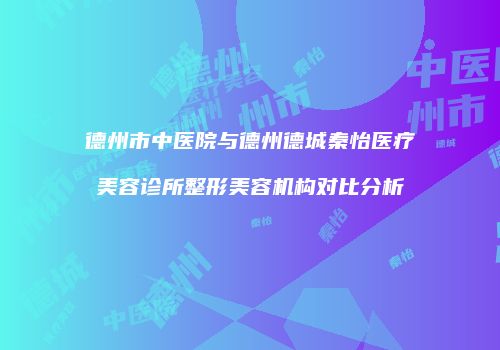 德州市中医院与德州德城秦怡医疗美容诊所整形美容机构对比分析