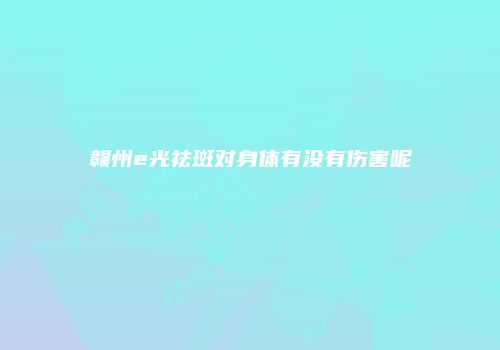 赣州e光祛斑对身体有没有伤害呢