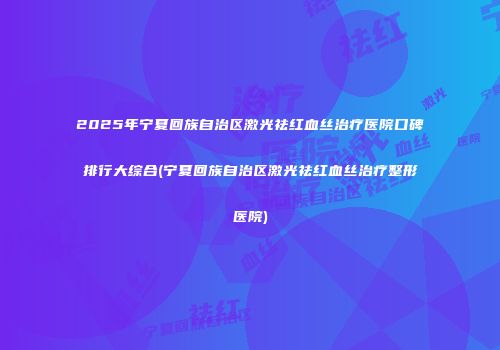 2025年宁夏回族自治区激光祛红血丝治疗医院口碑排行大综合(宁夏回族自治区激光祛红血丝治疗整形医院)