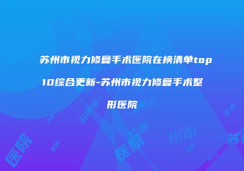 苏州市视力修复手术医院在榜清单top10综合更新-苏州市视力修复手术整形医院