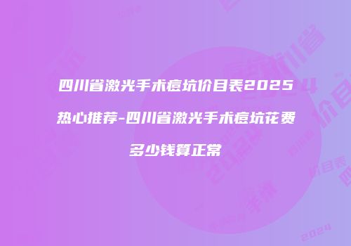 四川省激光手术痘坑价目表2025热心推荐-四川省激光手术痘坑花费多少钱算正常