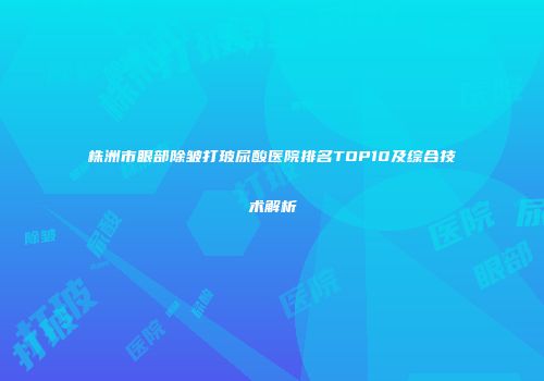 株洲市眼部除皱打玻尿酸医院排名TOP10及综合技术解析