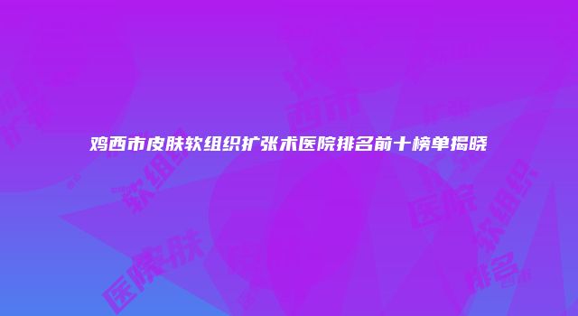 鸡西市皮肤软组织扩张术医院排名前十榜单揭晓