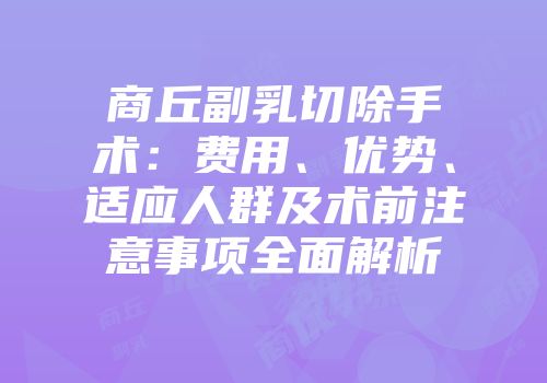 商丘副乳切除手术：费用、优势、适应人群及术前注意事项全面解析
