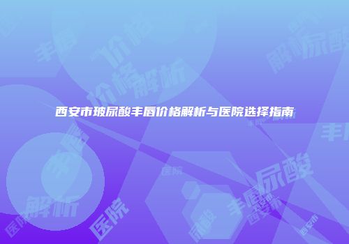 西安市玻尿酸丰唇价格解析与医院选择指南