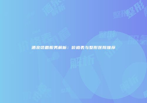 酒泉切眉服务解析:价格表与整形医院推荐