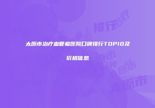 太原市治疗血管瘤医院口碑排行TOP10及价格信息