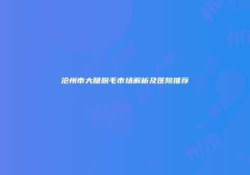 沧州市大腿脱毛市场解析及医院推荐