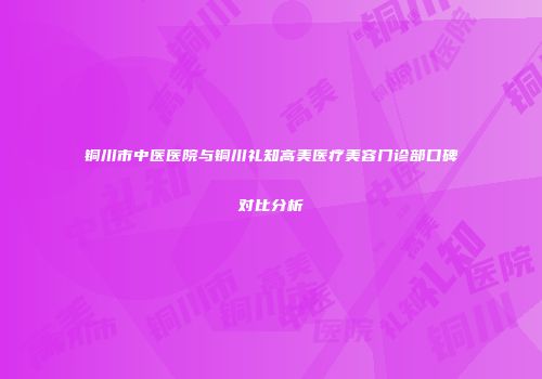 铜川市中医医院与铜川礼知高美医疗美容门诊部口碑对比分析