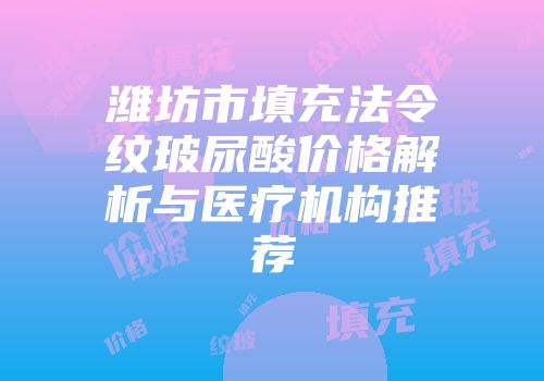 潍坊市填充法令纹玻尿酸价格解析与医疗机构推荐