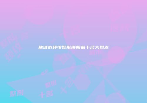 盐城市颈纹整形医院前十名大盘点