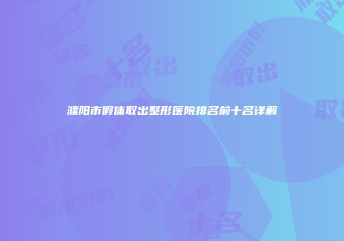 濮阳市假体取出整形医院排名前十名详解