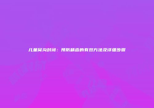 儿童窝沟封闭:预防龋齿的有效方法及详细步骤