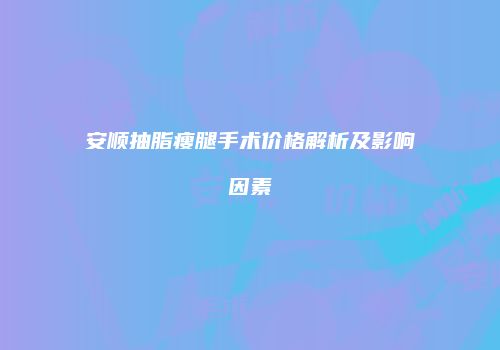 安顺抽脂瘦腿手术价格解析及影响因素