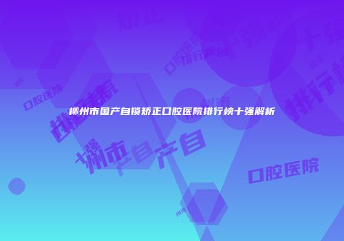 柳州市国产自锁矫正口腔医院排行榜十强解析