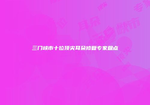 三门峡市十位顶尖耳朵修复专家盘点