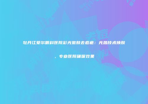 牡丹江爱尔眼科医院彩光嫩肤去痘疤：光热技术焕肤，专业医院确保效果
