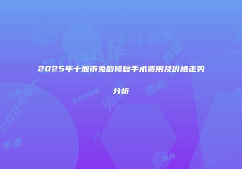 2025年十堰市兔唇修复手术费用及价格走势分析