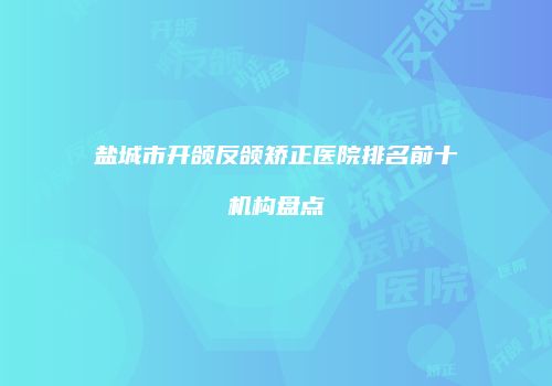 盐城市开颌反颌矫正医院排名前十机构盘点