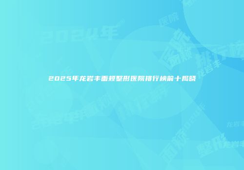 2025年龙岩丰面颊整形医院排行榜前十揭晓