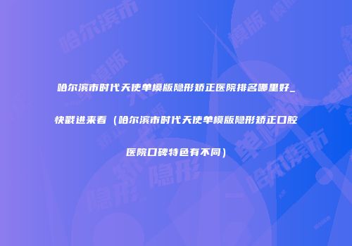 哈尔滨市时代天使单模版隐形矫正医院排名哪里好_快戳进来看(哈尔滨市时代天使单模版隐形矫正口腔医院口碑特色有不同)