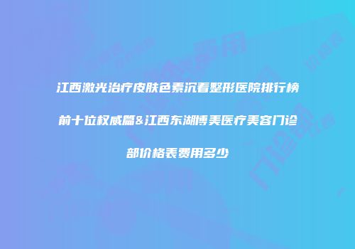 江西激光治疗皮肤色素沉着整形医院排行榜前十位权威篇&江西东湖博美医疗美容门诊部价格表费用多少