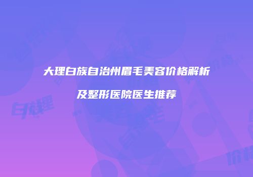 大理白族自治州眉毛美容价格解析及整形医院医生推荐