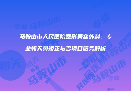 马鞍山市人民医院整形美容外科:专业朝天鼻矫正与多项目服务解析