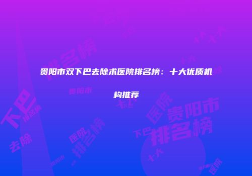 贵阳市双下巴去除术医院排名榜:十大优质机构推荐